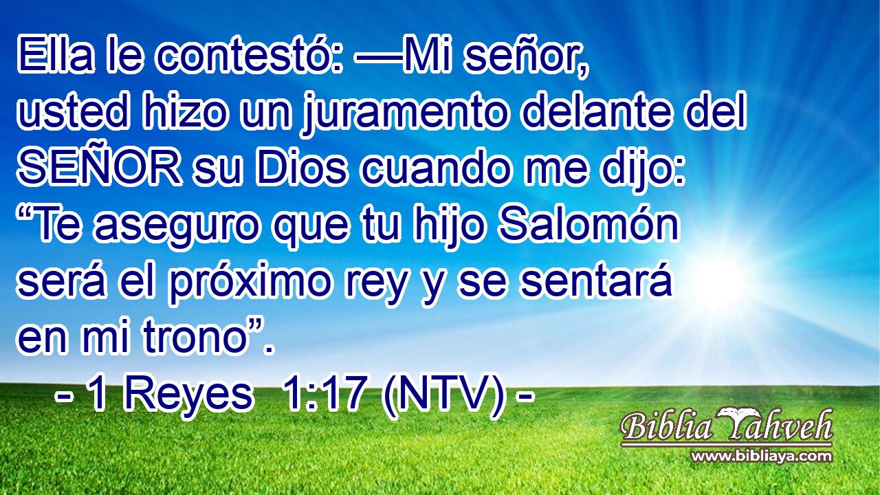 Ella le contestó: —Mi señor, usted hizo un juramento delante del SEÑOR su Dios cuando me dijo: “Te aseguro que tu hijo Salomón será el próximo rey y se sentará en mi trono”.