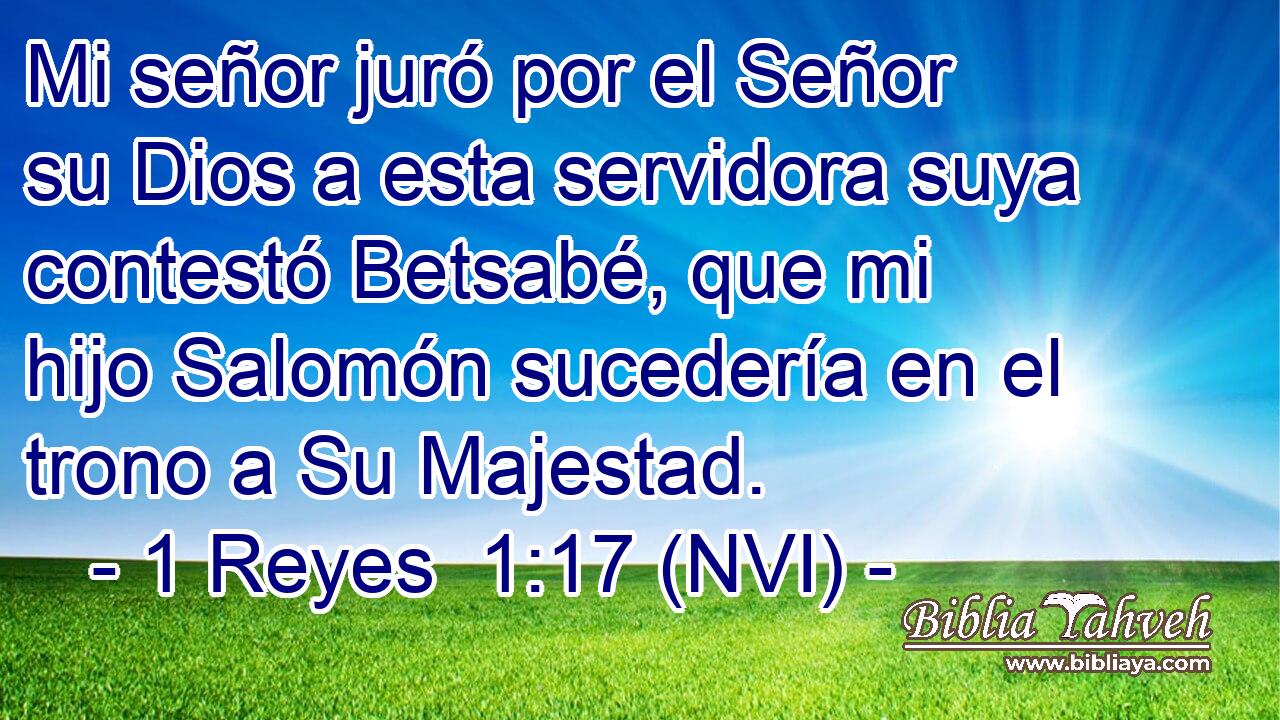  Mi señor juró por el Señor su Dios a esta servidora suya contestó Betsabé, que mi hijo Salomón sucedería en el trono a Su Majestad. 
