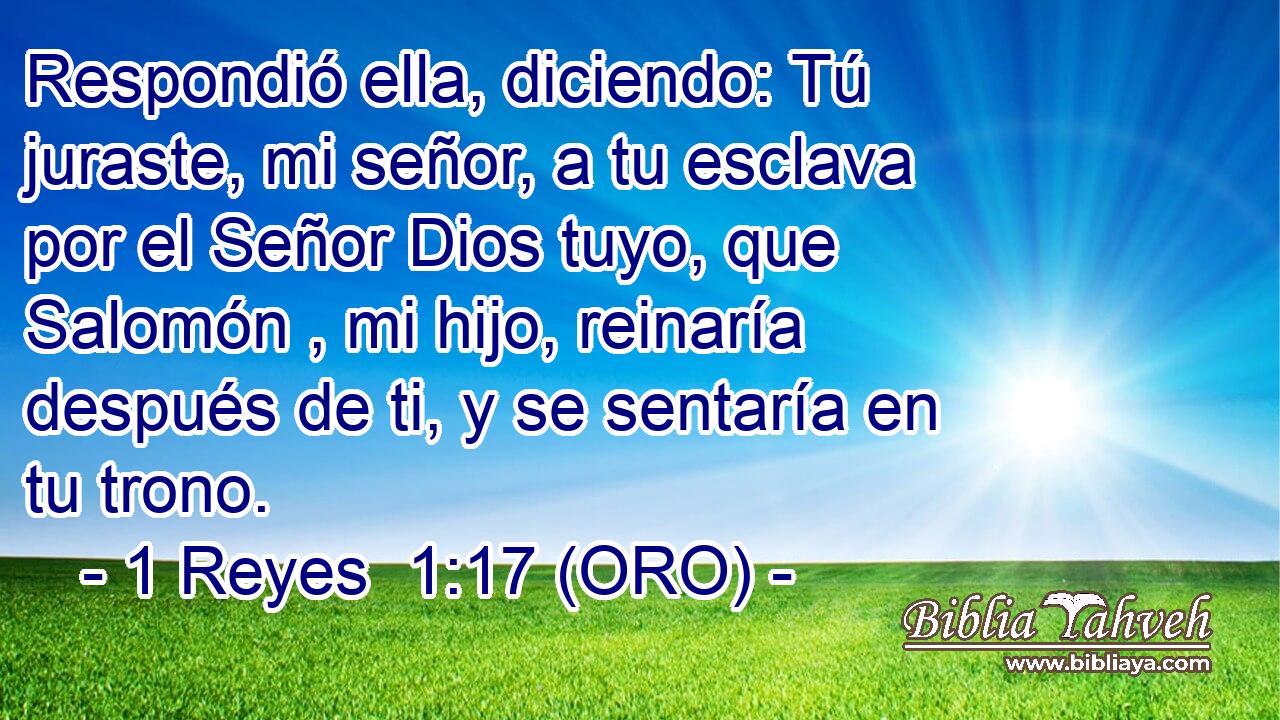  Respondió ella, diciendo: Tú juraste, mi señor, a tu esclava por el Señor Dios tuyo, que Salomón , mi hijo, reinaría después de ti, y se sentaría en tu trono. 