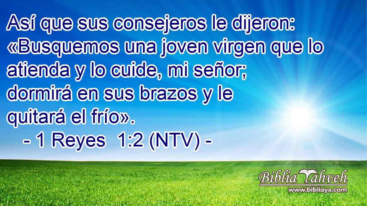 Así que sus consejeros le dijeron: «Busquemos una joven virgen que lo atienda y lo cuide, mi señor; dormirá en sus brazos y le quitará el frío».