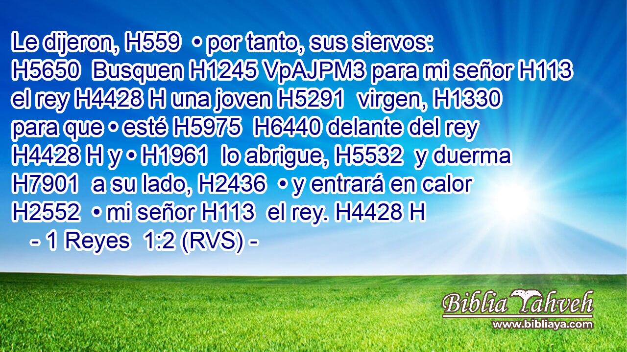 Le dijeron, H559  • por tanto, sus siervos: H5650  Busquen H1245 VpAJPM3 para mi señor H113  el rey H4428 H una joven H5291  virgen, H1330  para que • esté H5975  H6440 delante del rey H4428 H y • H1961  lo abrigue, H5532  y duerma H7901  a su lado, H2436  • y entrará en calor H2552  • mi señor H113  el rey. H4428 H 