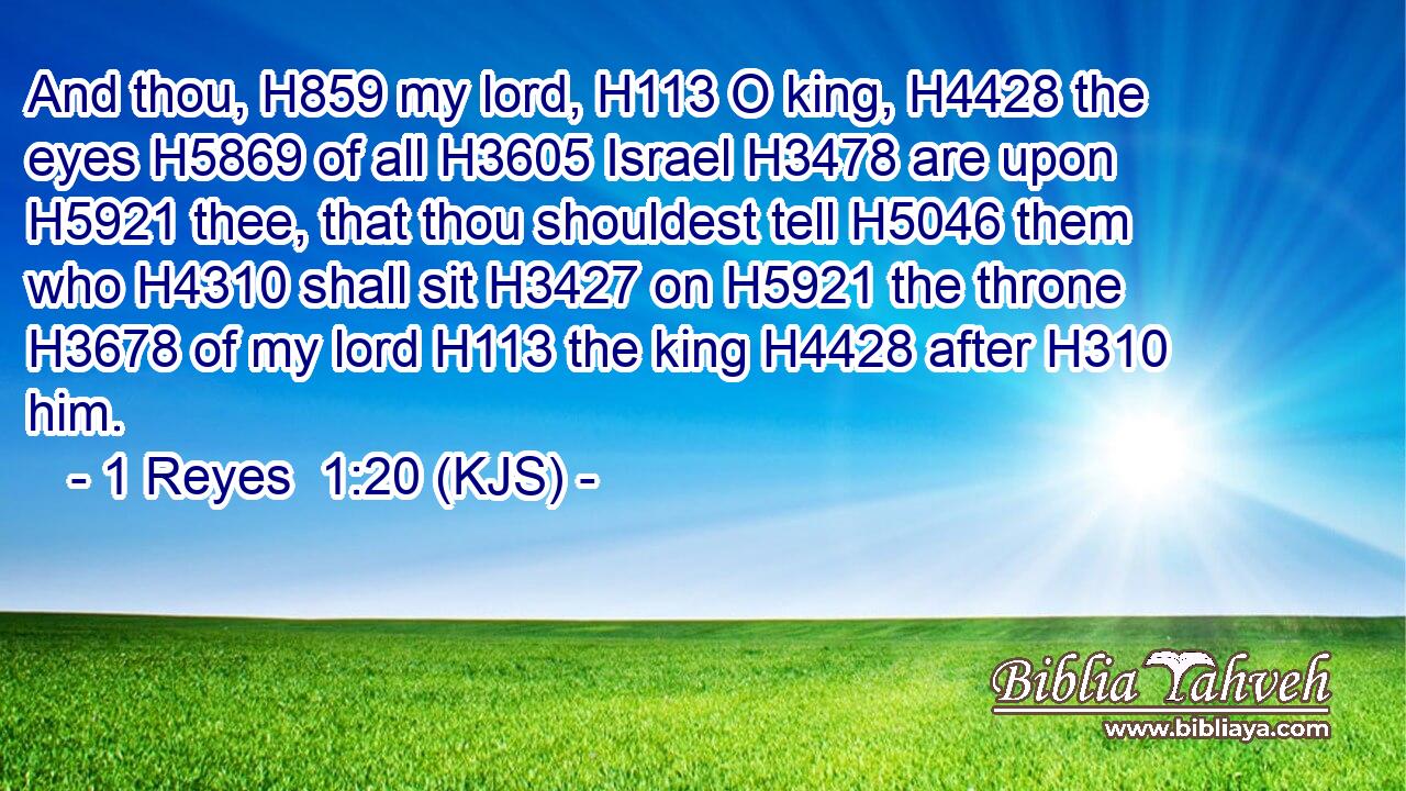 And thou, H859 my lord, H113 O king, H4428 the eyes H5869 of all H3605 Israel H3478 are upon H5921 thee, that thou shouldest tell H5046 them who H4310 shall sit H3427 on H5921 the throne H3678 of my lord H113 the king H4428 after H310 him.