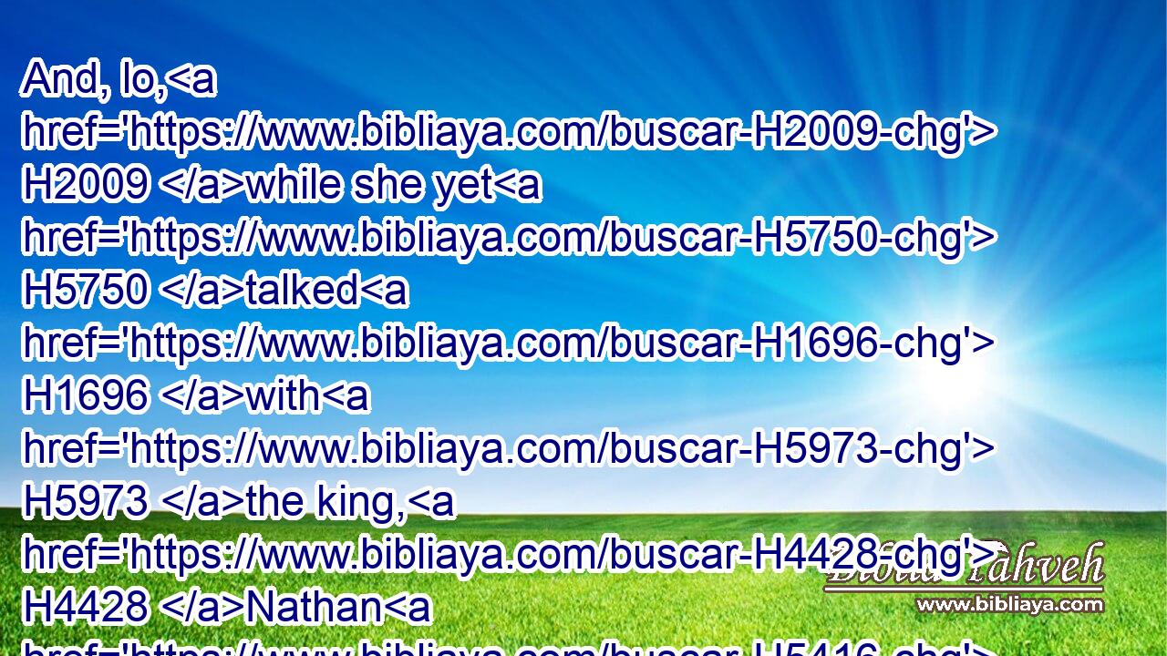 And, lo, H2009 while she yet H5750 talked H1696 with H5973 the king, H4428 Nathan H5416 the prophet H5030 also came in.H935