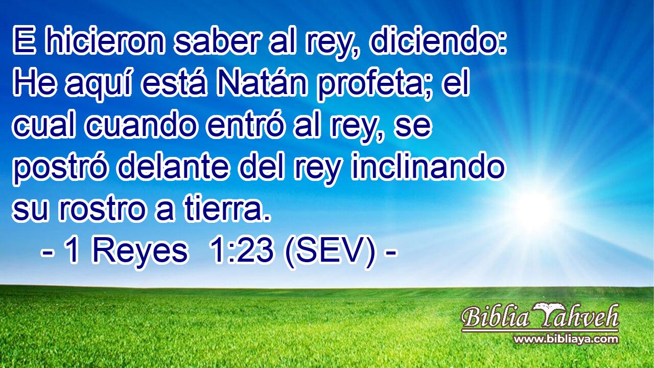E hicieron saber al rey, diciendo: He aquí está Natán profeta; el cual cuando entró al rey, se postró delante del rey inclinando su rostro a tierra.