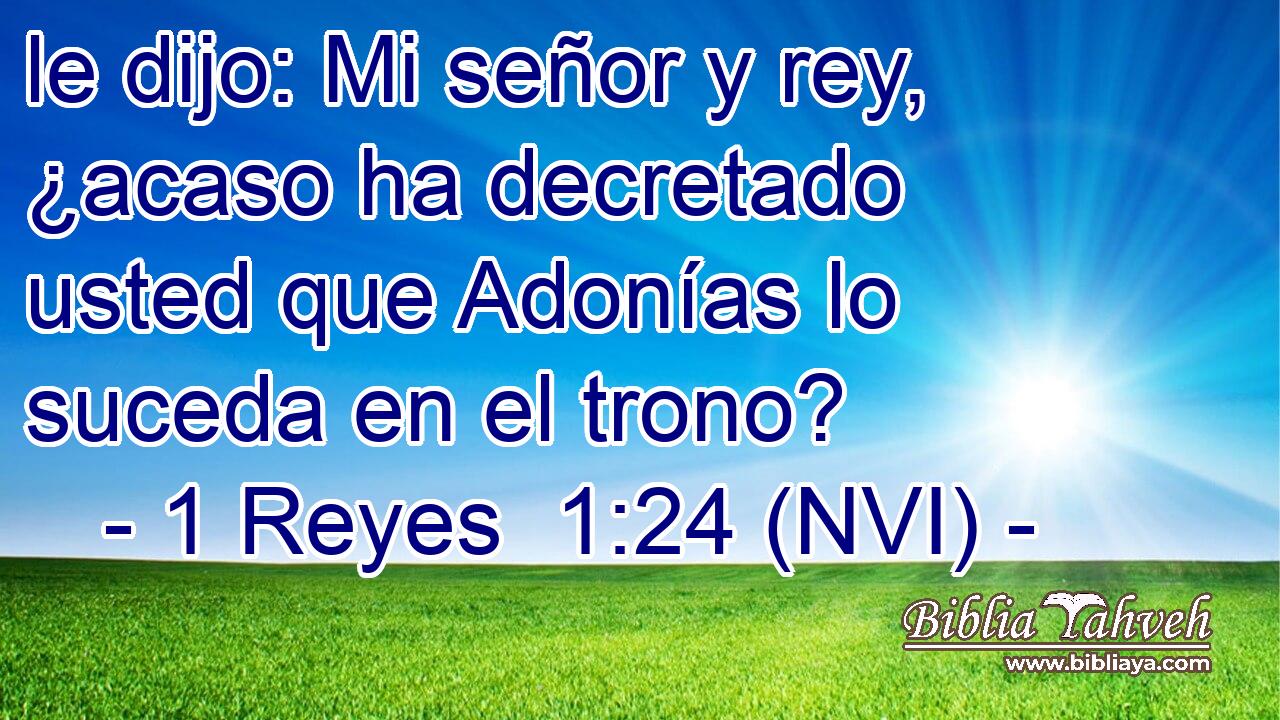  le dijo: Mi señor y rey, ¿acaso ha decretado usted que Adonías lo suceda en el trono? 