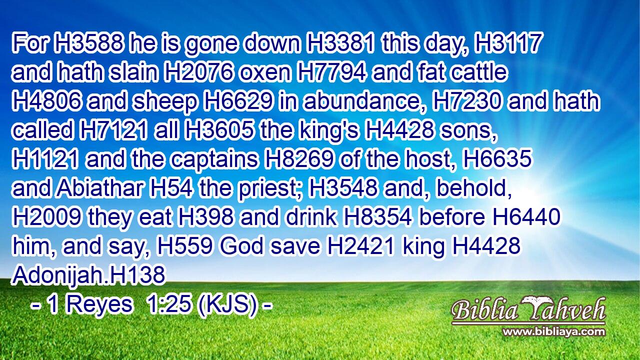 For H3588 he is gone down H3381 this day, H3117 and hath slain H2076 oxen H7794 and fat cattle H4806 and sheep H6629 in abundance, H7230 and hath called H7121 all H3605 the king's H4428 sons, H1121 and the captains H8269 of the host, H6635 and Abiathar H54 the priest; H3548 and, behold, H2009 they eat H398 and drink H8354 before H6440 him, and say, H559 God save H2421 king H4428 Adonijah.H138