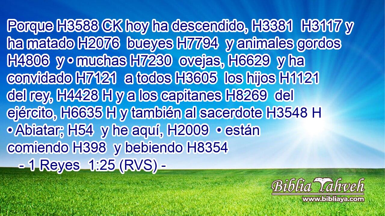 Porque H3588 CK hoy ha descendido, H3381  H3117 y ha matado H2076  bueyes H7794  y animales gordos H4806  y • muchas H7230  ovejas, H6629  y ha convidado H7121  a todos H3605  los hijos H1121  del rey, H4428 H y a los capitanes H8269  del ejército, H6635 H y también al sacerdote H3548 H • Abiatar; H54  y he aquí, H2009  • están comiendo H398  y bebiendo H8354 