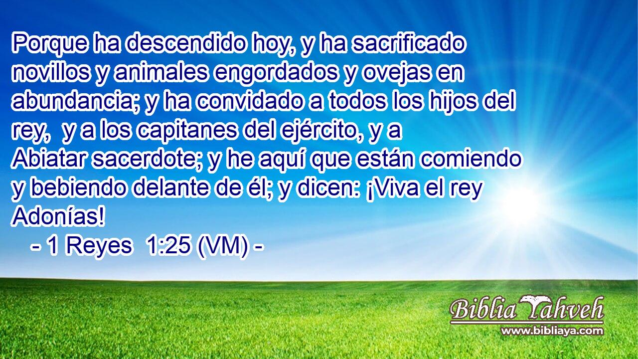  Porque ha descendido hoy, y ha sacrificado novillos y animales engordados y ovejas en abundancia; y ha convidado a todos los hijos del rey,  y a los capitanes del ejército, y a Abiatar sacerdote; y he aquí que están comiendo y bebiendo delante de él; y dicen: ¡Viva el rey Adonías! 