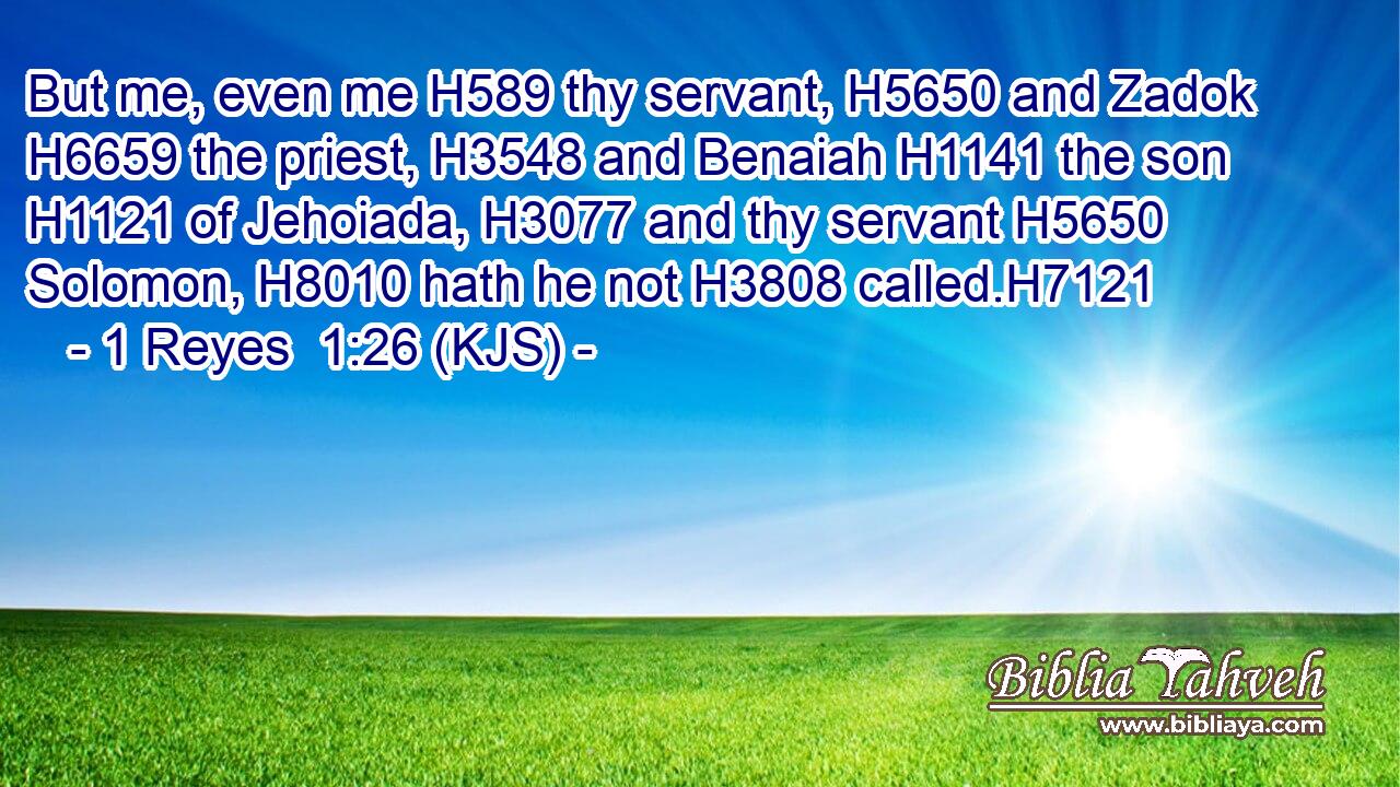 But me, even me H589 thy servant, H5650 and Zadok H6659 the priest, H3548 and Benaiah H1141 the son H1121 of Jehoiada, H3077 and thy servant H5650 Solomon, H8010 hath he not H3808 called.H7121
