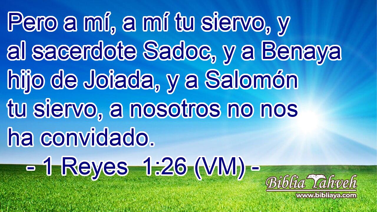  Pero a mí, a mí tu siervo, y al sacerdote Sadoc, y a Benaya hijo de Joiada, y a Salomón tu siervo, a nosotros no nos ha convidado. 