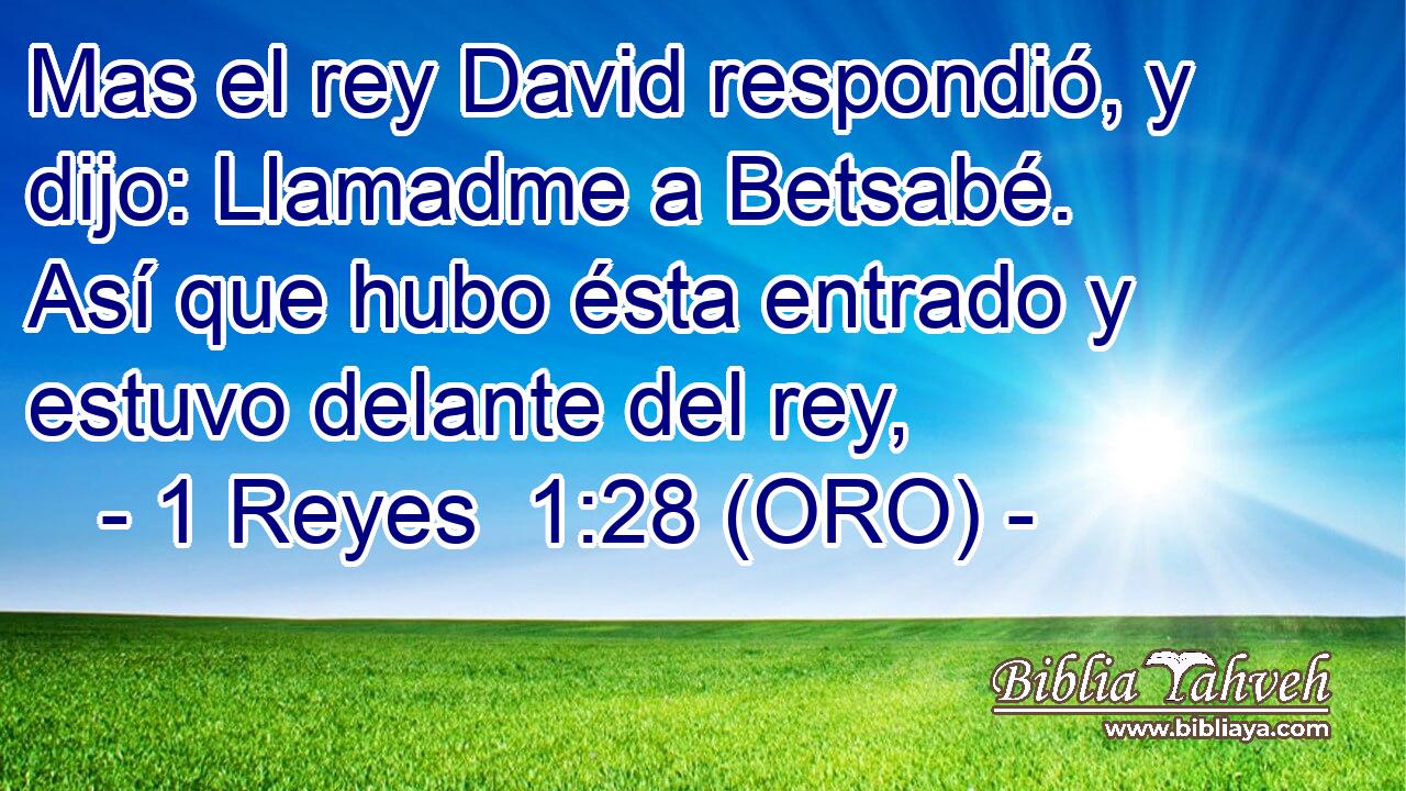  Mas el rey David respondió, y dijo: Llamadme a Betsabé. Así que hubo ésta entrado y estuvo delante del rey, 
