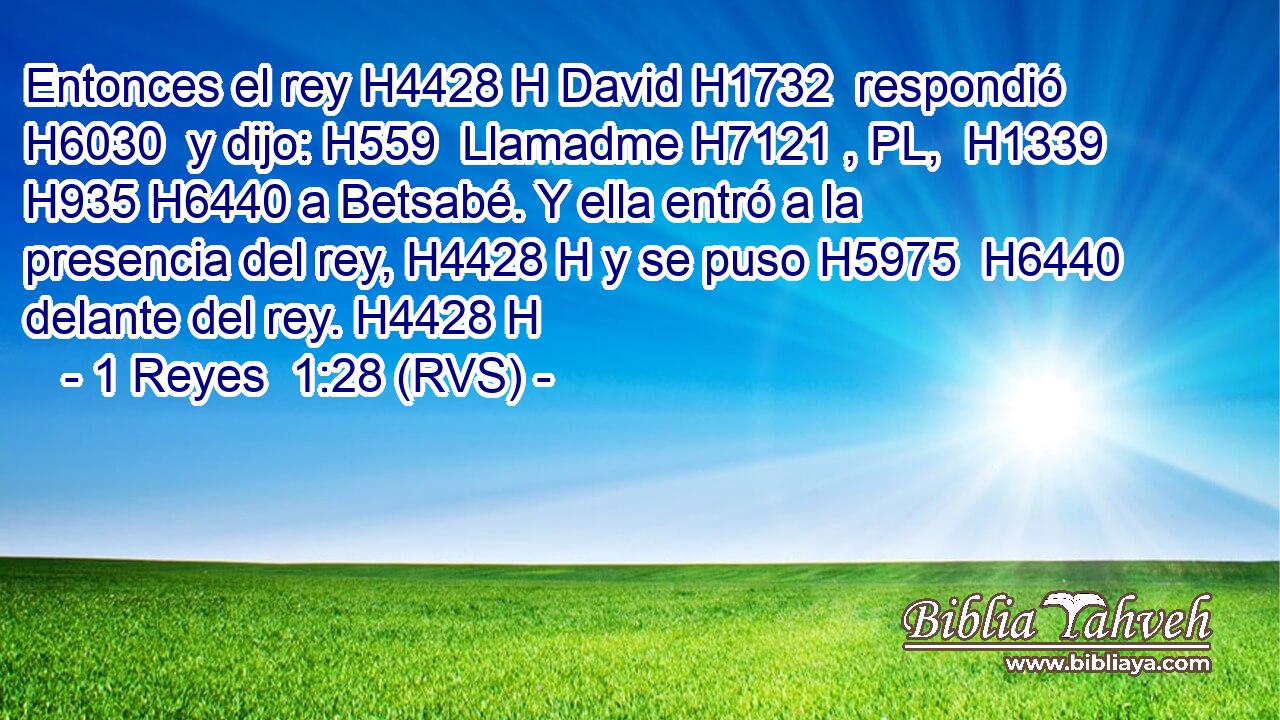Entonces el rey H4428 H David H1732  respondió H6030  y dijo: H559  Llamadme H7121 , PL,  H1339 H935 H6440 a Betsabé. Y ella entró a la presencia del rey, H4428 H y se puso H5975  H6440 delante del rey. H4428 H 