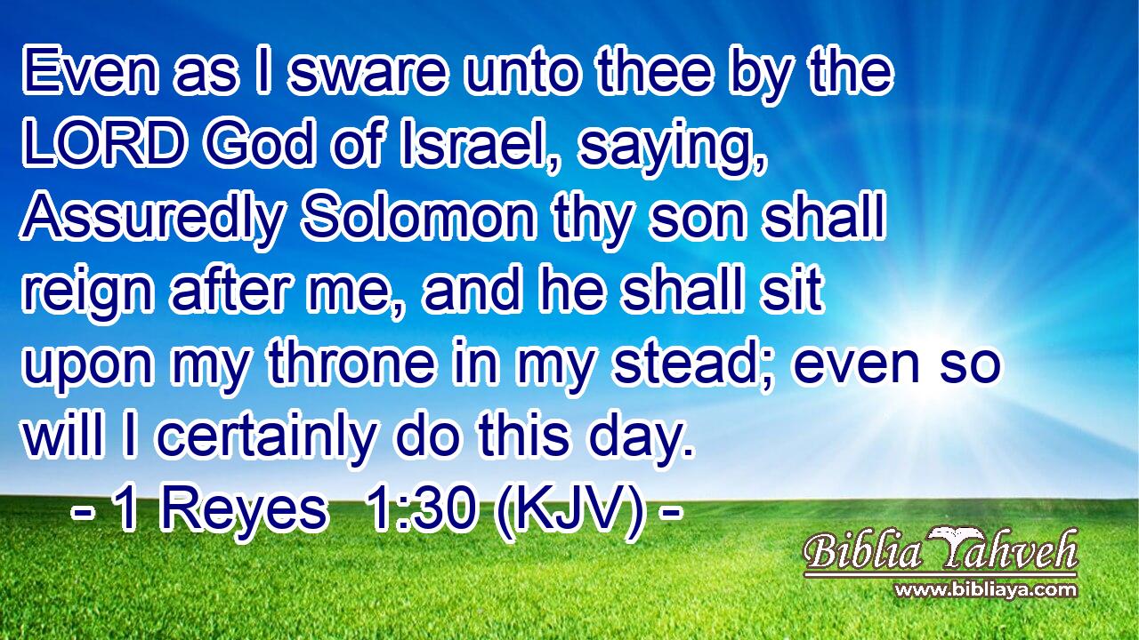 Even as I sware unto thee by the LORD God of Israel, saying, Assuredly Solomon thy son shall reign after me, and he shall sit upon my throne in my stead; even so will I certainly do this day.