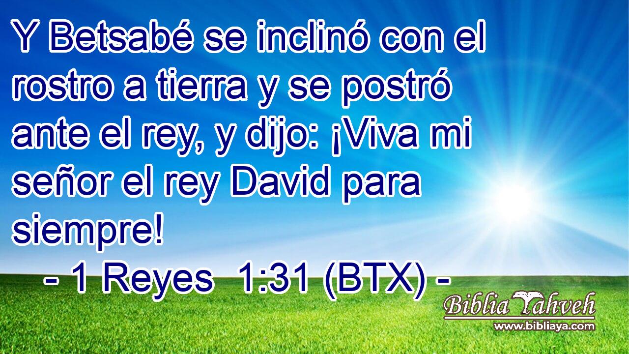 Y Betsabé se inclinó con el rostro a tierra y se postró ante el rey, y dijo: ¡Viva mi señor el rey David para siempre!