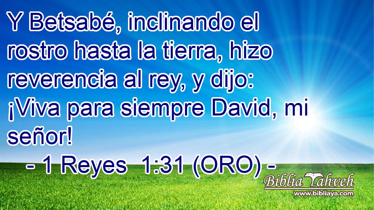  Y Betsabé, inclinando el rostro hasta la tierra, hizo reverencia al rey, y dijo: ¡Viva para siempre David, mi señor! 