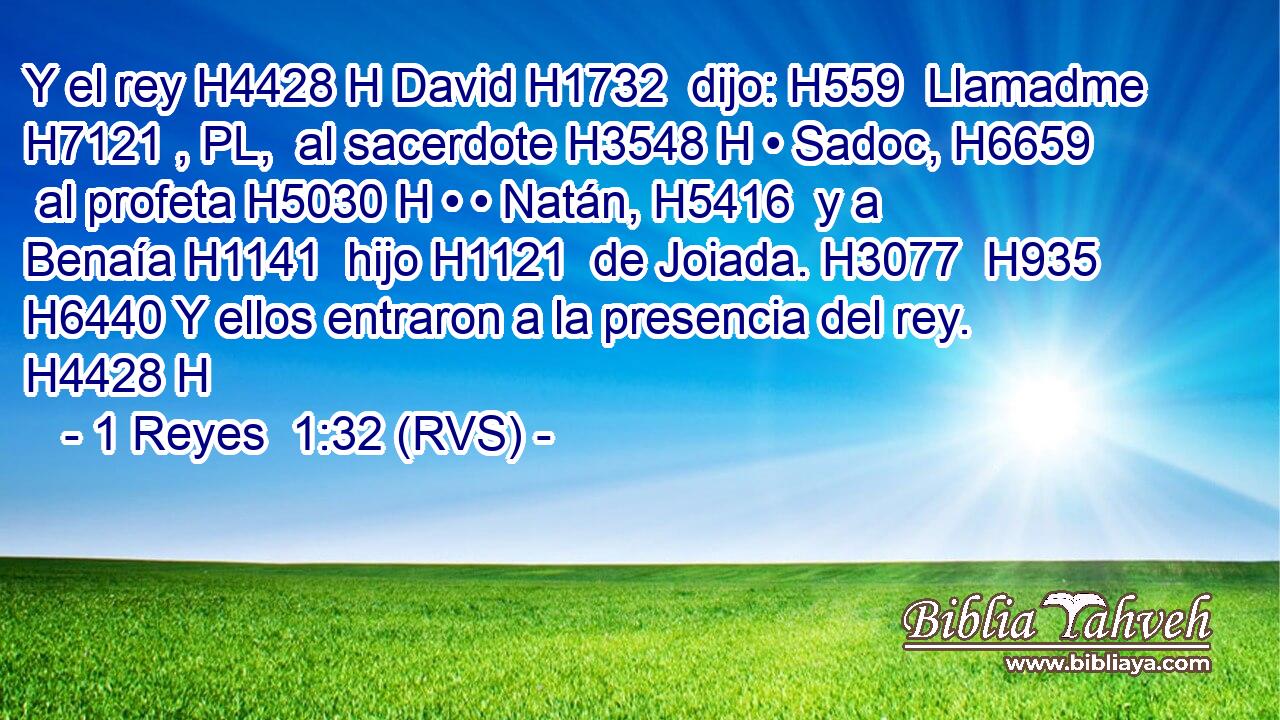 Y el rey H4428 H David H1732  dijo: H559  Llamadme H7121 , PL,  al sacerdote H3548 H • Sadoc, H6659  al profeta H5030 H • • Natán, H5416  y a Benaía H1141  hijo H1121  de Joiada. H3077  H935 H6440 Y ellos entraron a la presencia del rey. H4428 H 
