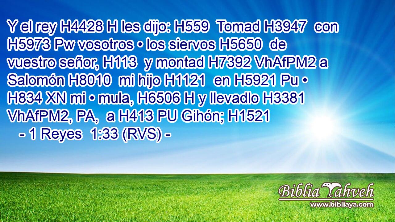 Y el rey H4428 H les dijo: H559  Tomad H3947  con H5973 Pw vosotros • los siervos H5650  de vuestro señor, H113  y montad H7392 VhAfPM2 a Salomón H8010  mi hijo H1121  en H5921 Pu • H834 XN mi • mula, H6506 H y llevadlo H3381 VhAfPM2, PA,  a H413 PU Gihón; H1521  
