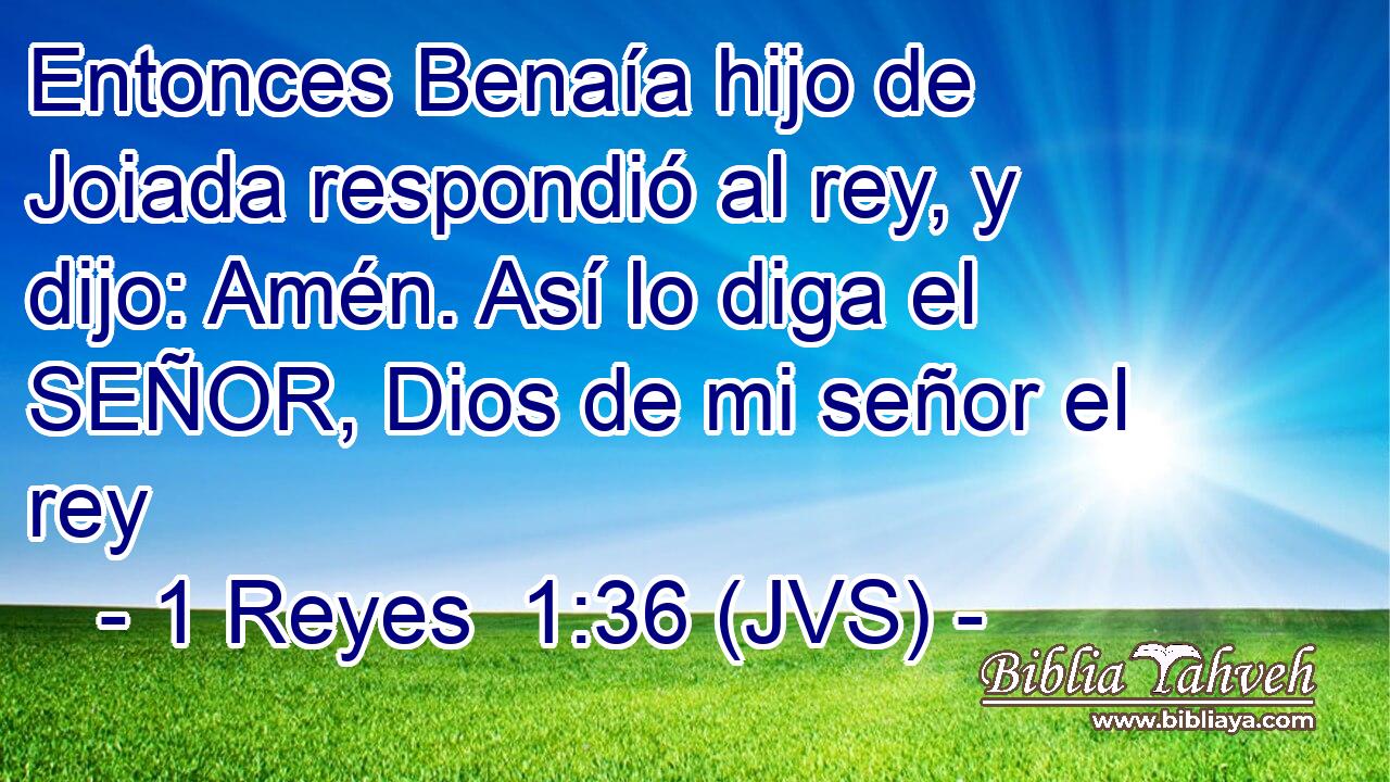 Entonces Benaía hijo de Joiada respondió al rey, y dijo: Amén. Así lo diga el SEÑOR, Dios de mi señor el rey
