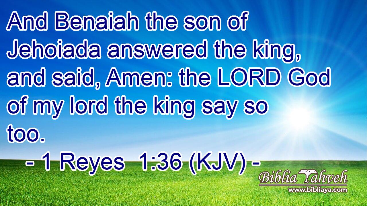 And Benaiah the son of Jehoiada answered the king, and said, Amen: the LORD God of my lord the king say so too.