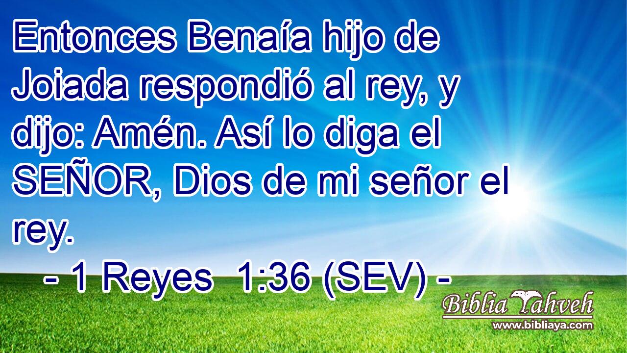 Entonces Benaía hijo de Joiada respondió al rey, y dijo: Amén. Así lo diga el SEÑOR, Dios de mi señor el rey.