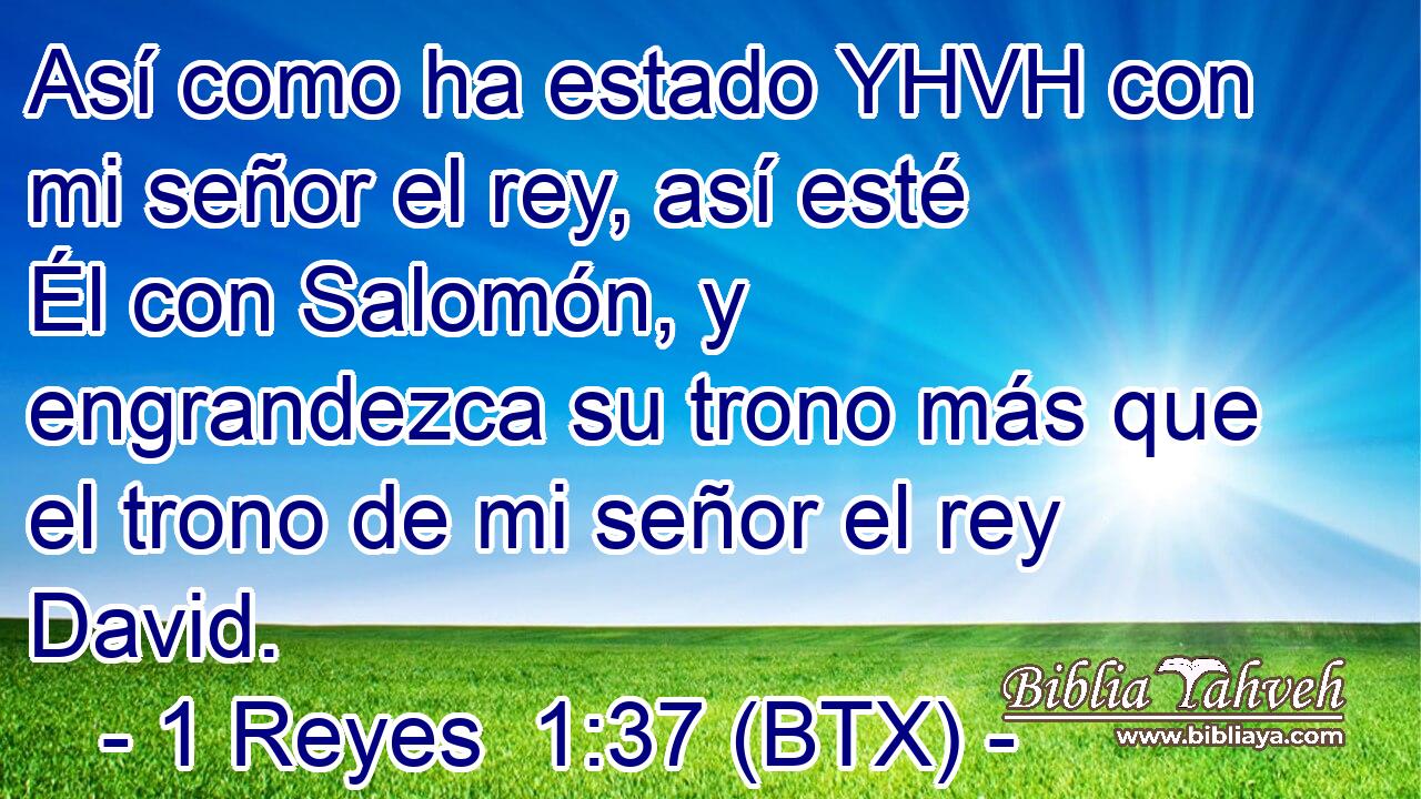 Así como ha estado YHVH con mi señor el rey, así esté Él con Salomón, y engrandezca su trono más que el trono de mi señor el rey David.