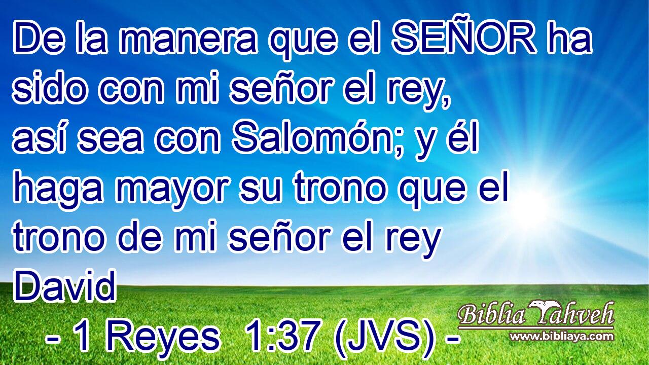 De la manera que el SEÑOR ha sido con mi señor el rey, así sea con Salomón; y él haga mayor su trono que el trono de mi señor el rey David