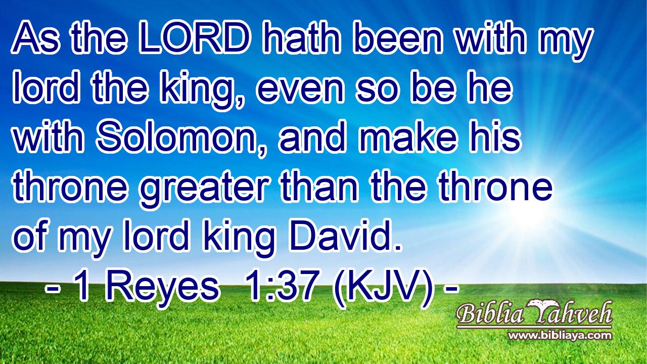As the LORD hath been with my lord the king, even so be he with Solomon, and make his throne greater than the throne of my lord king David.