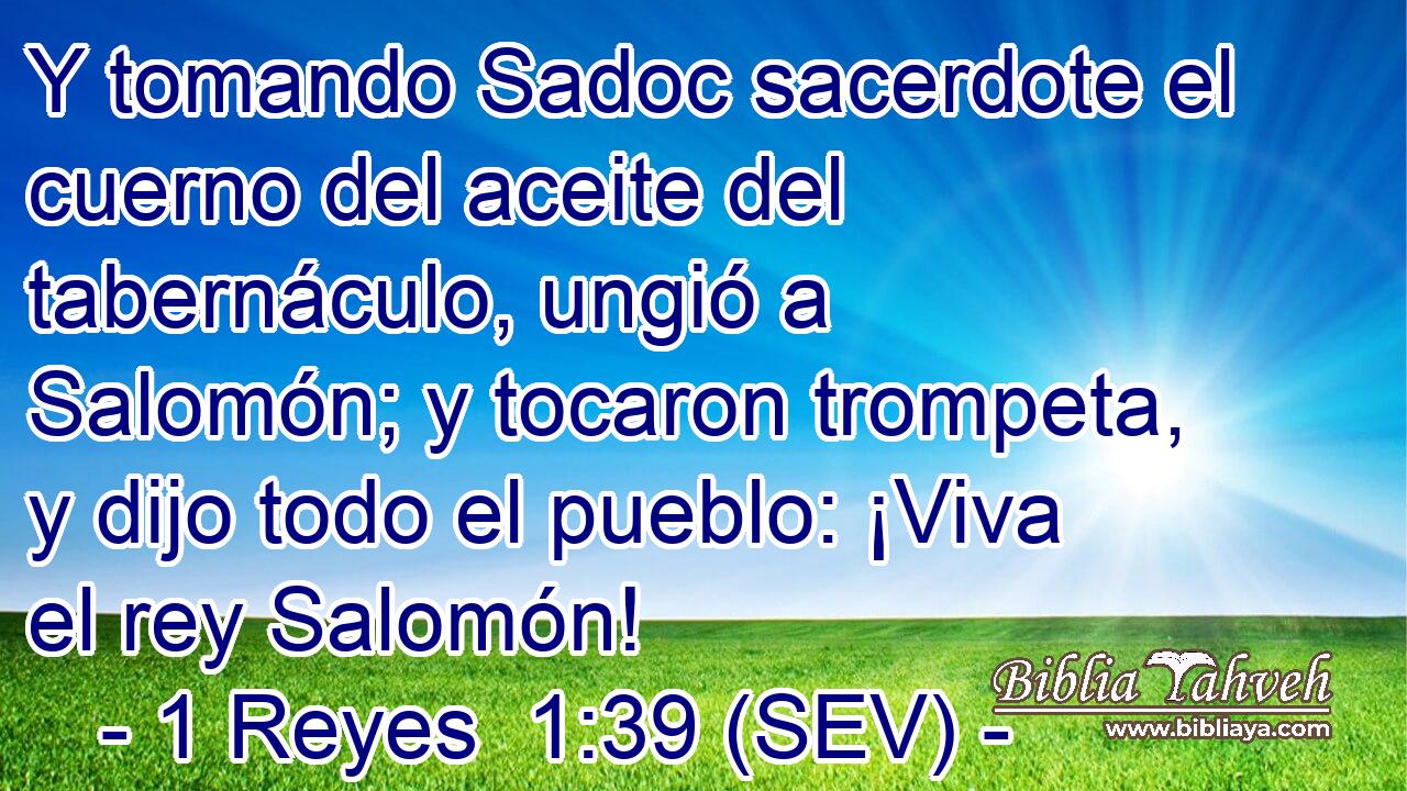 Y tomando Sadoc sacerdote el cuerno del aceite del tabernáculo, ungió a Salomón; y tocaron trompeta, y dijo todo el pueblo: ¡Viva el rey Salomón!