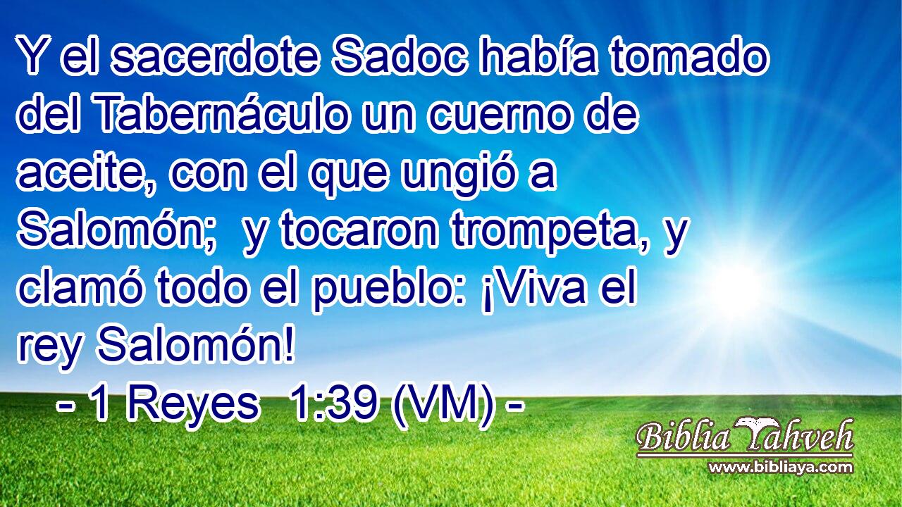  Y el sacerdote Sadoc había tomado del Tabernáculo un cuerno de aceite, con el que ungió a Salomón;  y tocaron trompeta, y clamó todo el pueblo: ¡Viva el rey Salomón! 