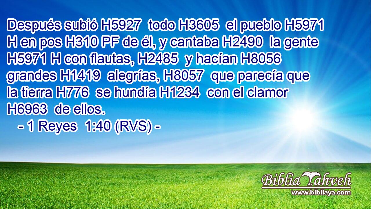 Después subió H5927  todo H3605  el pueblo H5971 H en pos H310 PF de él, y cantaba H2490  la gente H5971 H con flautas, H2485  y hacían H8056  grandes H1419  alegrías, H8057  que parecía que la tierra H776  se hundía H1234  con el clamor H6963  de ellos. 