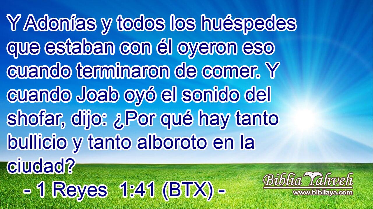 Y Adonías y todos los huéspedes que estaban con él oyeron eso cuando terminaron de comer. Y cuando Joab oyó el sonido del shofar, dijo: ¿Por qué hay tanto bullicio y tanto alboroto en la ciudad?