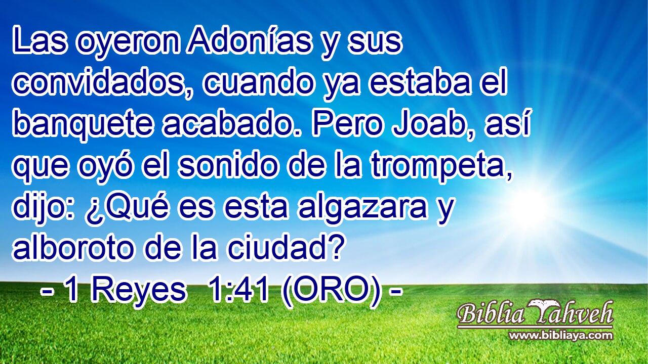  Las oyeron Adonías y sus convidados, cuando ya estaba el banquete acabado. Pero Joab, así que oyó el sonido de la trompeta, dijo: ¿Qué es esta algazara y alboroto de la ciudad? 