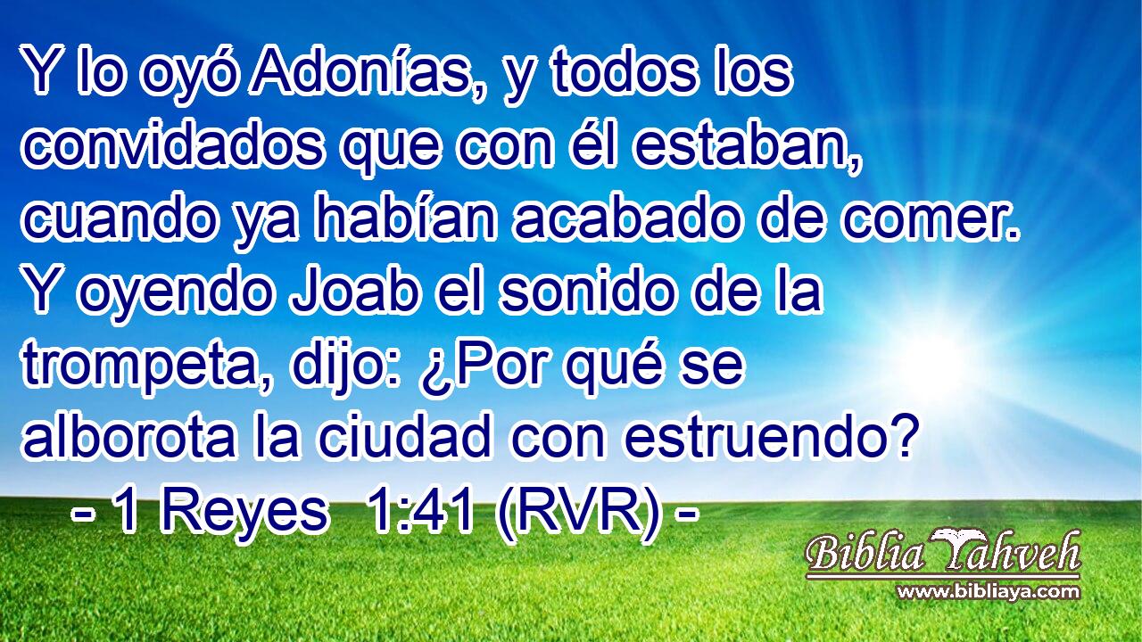 Y lo oyó Adonías, y todos los convidados que con él estaban, cuando ya habían acabado de comer. Y oyendo Joab el sonido de la trompeta, dijo: ¿Por qué se alborota la ciudad con estruendo?