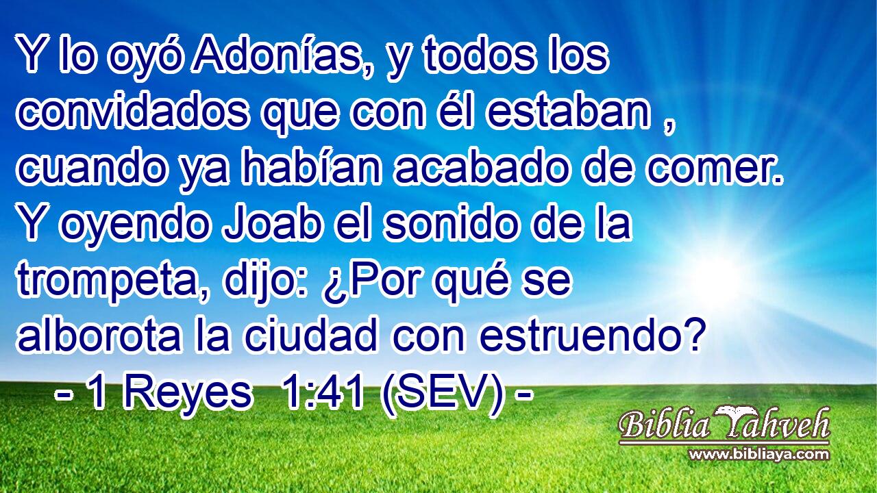 Y lo oyó Adonías, y todos los convidados que con él estaban , cuando ya habían acabado de comer. Y oyendo Joab el sonido de la trompeta, dijo: ¿Por qué se alborota la ciudad con estruendo?
