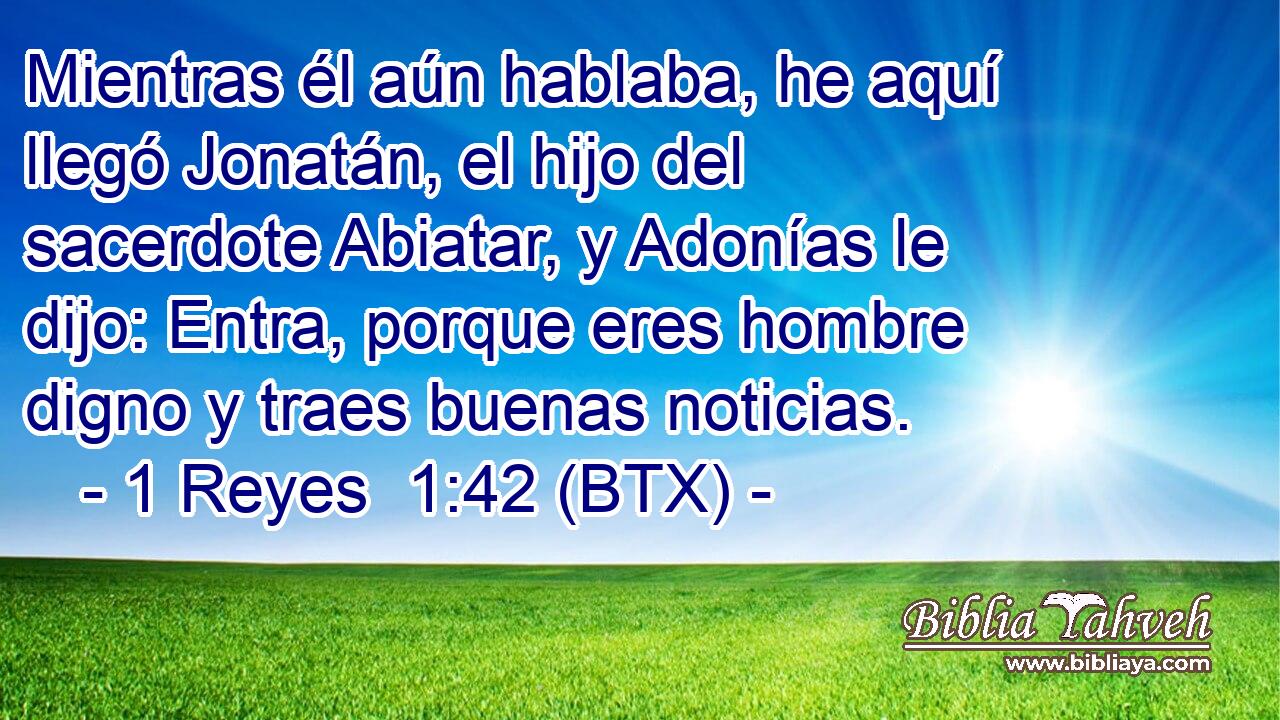 Mientras él aún hablaba, he aquí llegó Jonatán, el hijo del sacerdote Abiatar, y Adonías le dijo: Entra, porque eres hombre digno y traes buenas noticias.