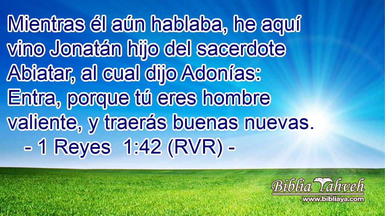 Mientras él aún hablaba, he aquí vino Jonatán hijo del sacerdote Abiatar, al cual dijo Adonías: Entra, porque tú eres hombre valiente, y traerás buenas nuevas.