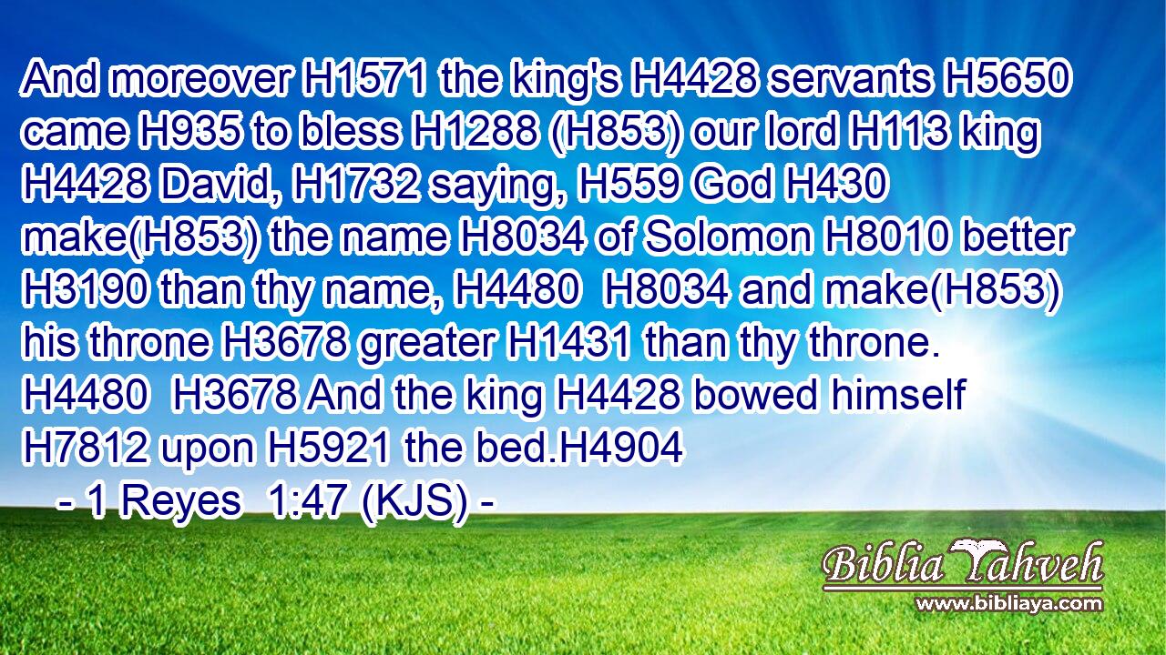And moreover H1571 the king's H4428 servants H5650 came H935 to bless H1288 (H853) our lord H113 king H4428 David, H1732 saying, H559 God H430 make(H853) the name H8034 of Solomon H8010 better H3190 than thy name, H4480  H8034 and make(H853) his throne H3678 greater H1431 than thy throne. H4480  H3678 And the king H4428 bowed himself H7812 upon H5921 the bed.H4904