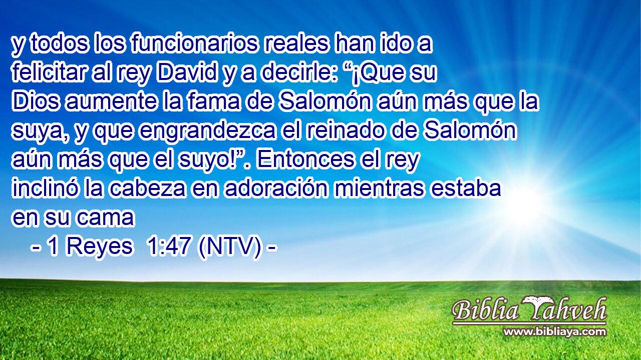 y todos los funcionarios reales han ido a felicitar al rey David y a decirle: “¡Que su Dios aumente la fama de Salomón aún más que la suya, y que engrandezca el reinado de Salomón aún más que el suyo!”. Entonces el rey inclinó la cabeza en adoración mientras estaba en su cama