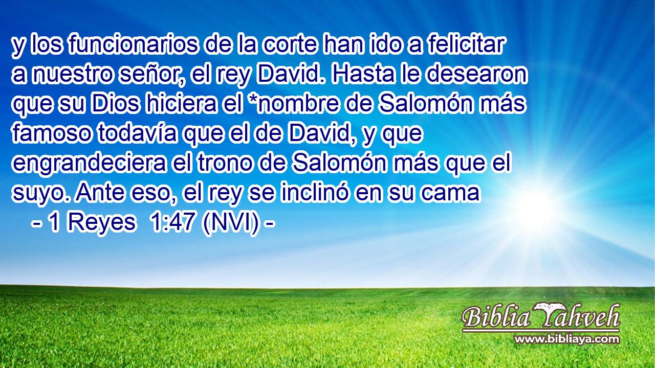  y los funcionarios de la corte han ido a felicitar a nuestro señor, el rey David. Hasta le desearon que su Dios hiciera el *nombre de Salomón más famoso todavía que el de David, y que engrandeciera el trono de Salomón más que el suyo. Ante eso, el rey se inclinó en su cama 