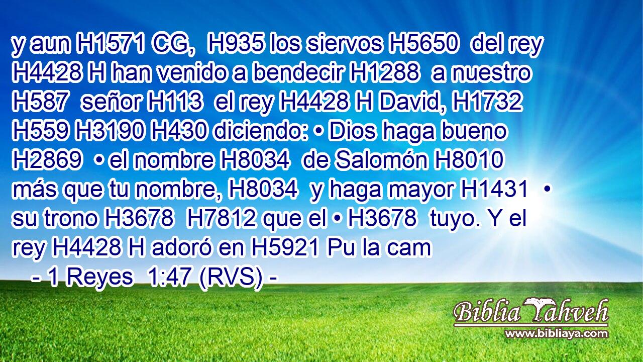 y aun H1571 CG,  H935 los siervos H5650  del rey H4428 H han venido a bendecir H1288  a nuestro H587  señor H113  el rey H4428 H David, H1732  H559 H3190 H430 diciendo: • Dios haga bueno H2869  • el nombre H8034  de Salomón H8010  más que tu nombre, H8034  y haga mayor H1431  • su trono H3678  H7812 que el • H3678  tuyo. Y el rey H4428 H adoró en H5921 Pu la cam