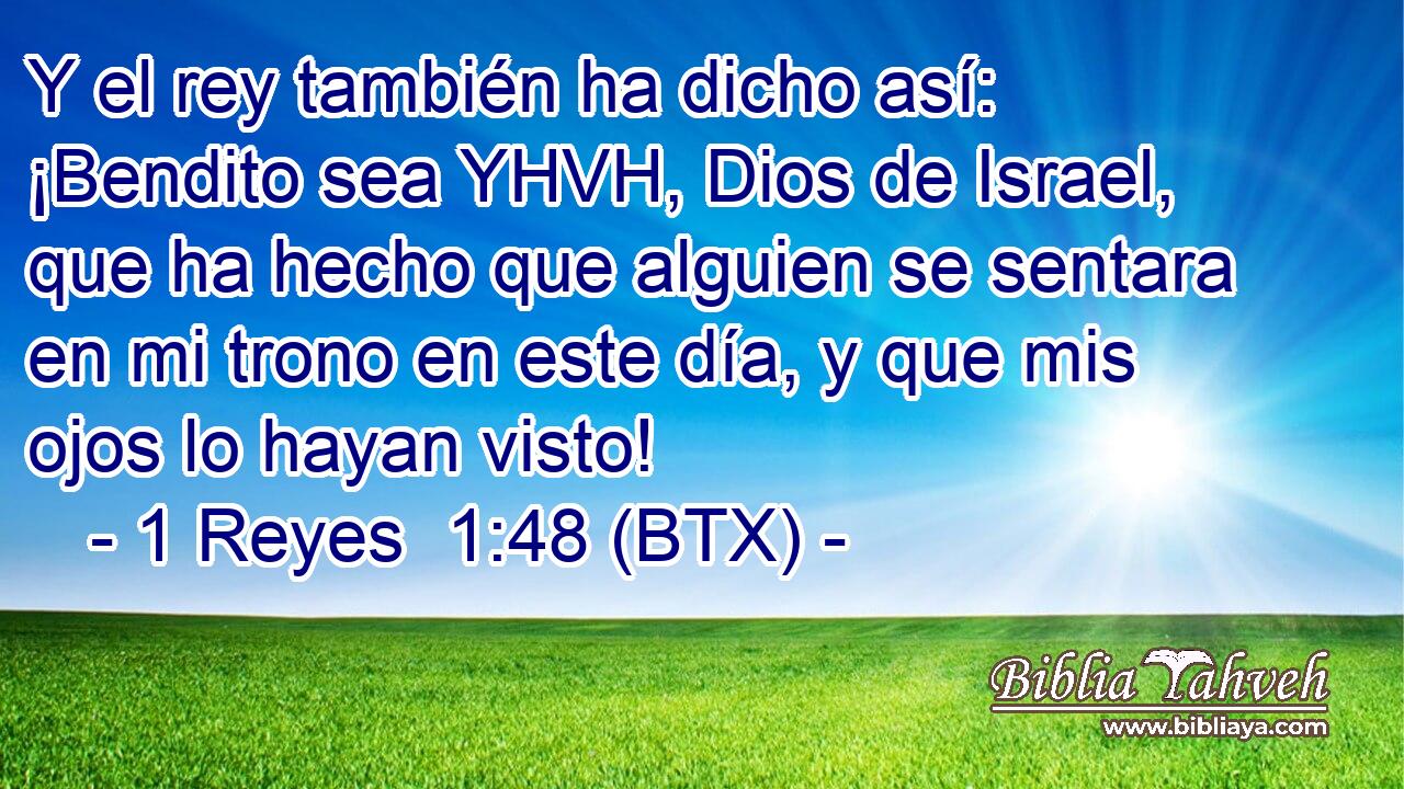 Y el rey también ha dicho así: ¡Bendito sea YHVH, Dios de Israel, que ha hecho que alguien se sentara en mi trono en este día, y que mis ojos lo hayan visto!