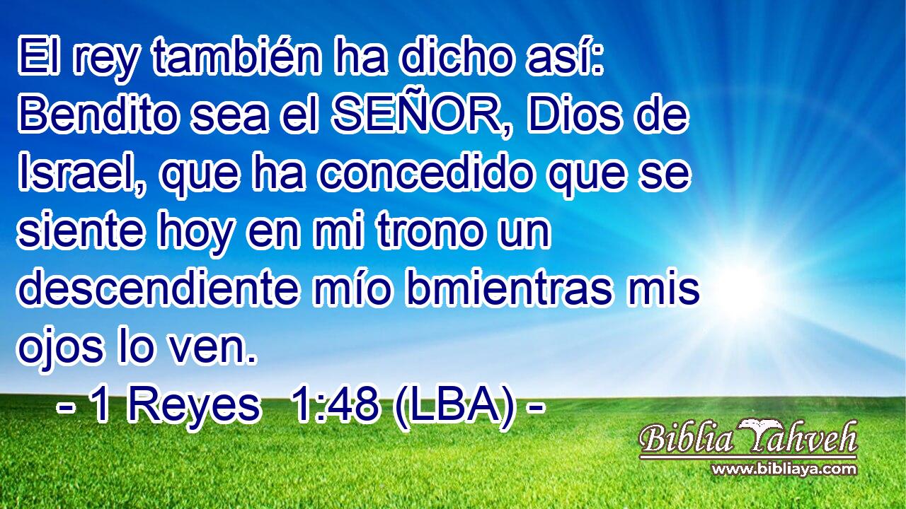 El rey también ha dicho así: Bendito sea el SEÑOR, Dios de Israel, que ha concedido que se siente hoy en mi trono un descendiente mío bmientras mis ojos lo ven.