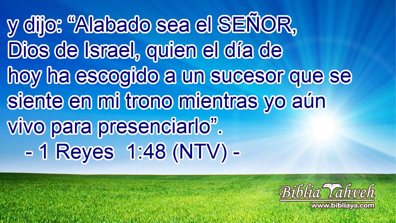 y dijo: “Alabado sea el SEÑOR, Dios de Israel, quien el día de hoy ha escogido a un sucesor que se siente en mi trono mientras yo aún vivo para presenciarlo”.