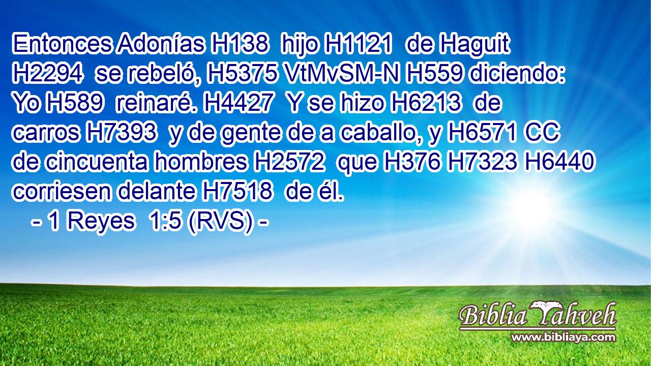 Entonces Adonías H138  hijo H1121  de Haguit H2294  se rebeló, H5375 VtMvSM-N H559 diciendo: Yo H589  reinaré. H4427  Y se hizo H6213  de carros H7393  y de gente de a caballo, y H6571 CC de cincuenta hombres H2572  que H376 H7323 H6440 corriesen delante H7518  de él. 