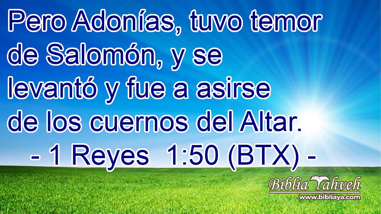 Pero Adonías, tuvo temor de Salomón, y se levantó y fue a asirse de los cuernos del Altar.