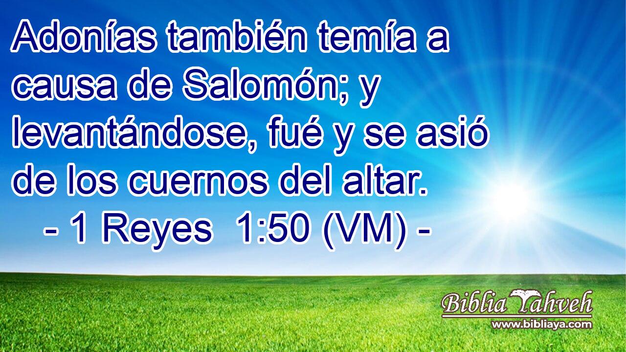  Adonías también temía a causa de Salomón; y levantándose, fué y se asió de los cuernos del altar. 