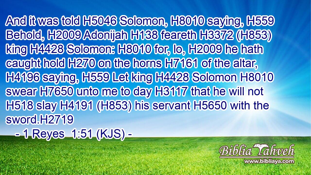And it was told H5046 Solomon, H8010 saying, H559 Behold, H2009 Adonijah H138 feareth H3372 (H853) king H4428 Solomon: H8010 for, lo, H2009 he hath caught hold H270 on the horns H7161 of the altar, H4196 saying, H559 Let king H4428 Solomon H8010 swear H7650 unto me to day H3117 that he will not H518 slay H4191 (H853) his servant H5650 with the sword.H2719