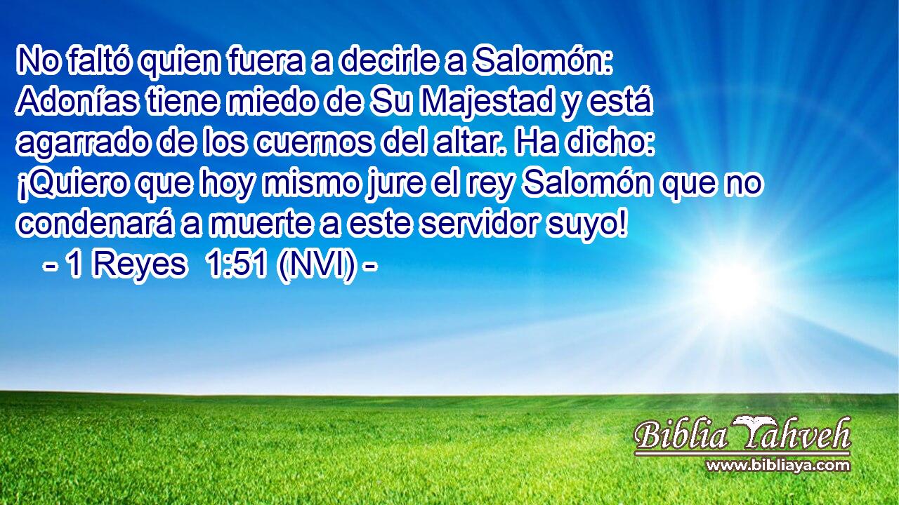  No faltó quien fuera a decirle a Salomón: Adonías tiene miedo de Su Majestad y está agarrado de los cuernos del altar. Ha dicho: ¡Quiero que hoy mismo jure el rey Salomón que no condenará a muerte a este servidor suyo! 
