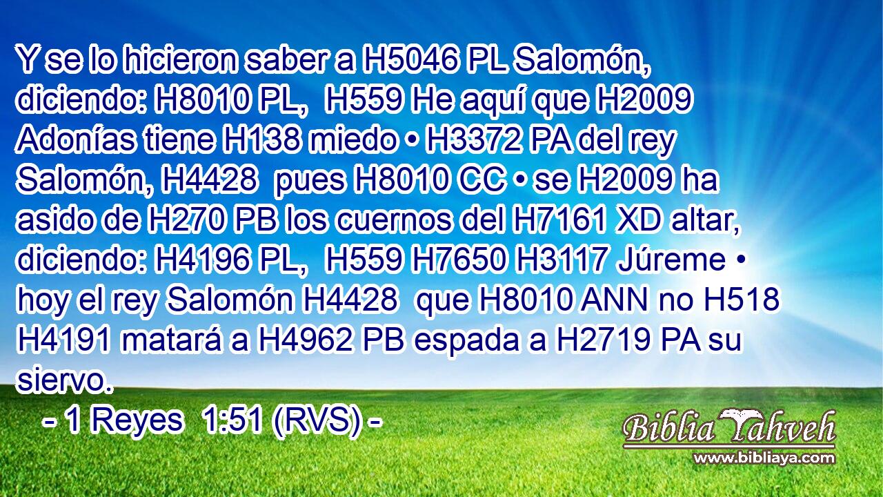 Y se lo hicieron saber a H5046 PL Salomón, diciendo: H8010 PL,  H559 He aquí que H2009 Adonías tiene H138 miedo • H3372 PA del rey Salomón, H4428  pues H8010 CC • se H2009 ha asido de H270 PB los cuernos del H7161 XD altar, diciendo: H4196 PL,  H559 H7650 H3117 Júreme • hoy el rey Salomón H4428  que H8010 ANN no H518 H4191 matará a H4962 PB espada a H2719 PA su siervo. 
