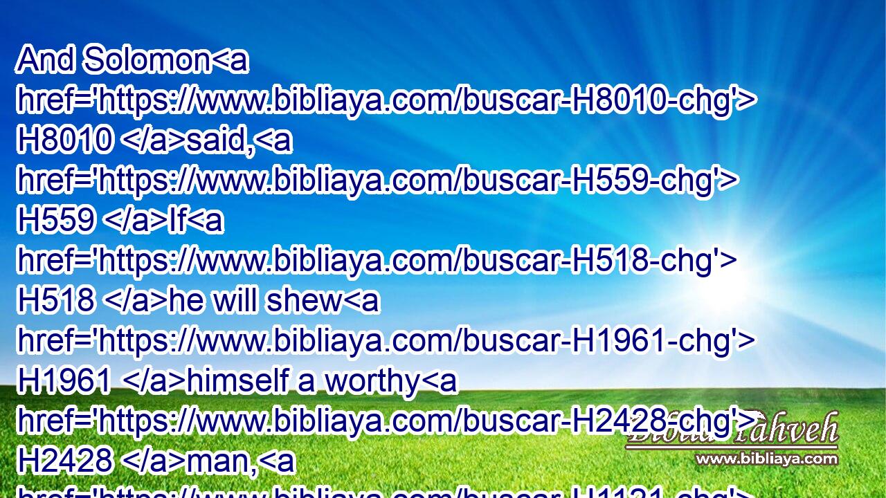 And Solomon H8010 said, H559 If H518 he will shew H1961 himself a worthy H2428 man, H1121 there shall not H3808 an hair of H4480  H8183 him fall H5307 to the earth: H776 but if H518 wickedness H7451 shall be found H4672 in him, he shall die.H4191